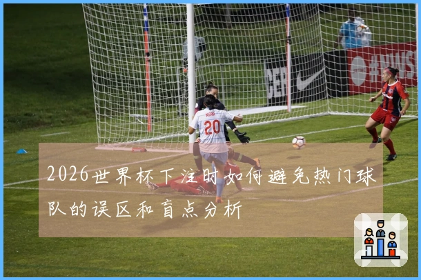 2026世界杯下注时如何避免热门球队的误区和盲点分析